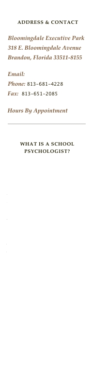 

ADDRESS & CONTACT

Bloomingdale Executive Park
318 E. Bloomingdale Avenue
Brandon, Florida 33511-8155
Email: Rsujansky@aol.comPhone: 813-681-4228Fax:  813-651-2085

Hours By Appointment 

￼


What is a School psychologist?
National Association of School Psychologists
 
Nationally Certified School Psychologist
Florida Association of School Psychologists 
American Psychological Association 

